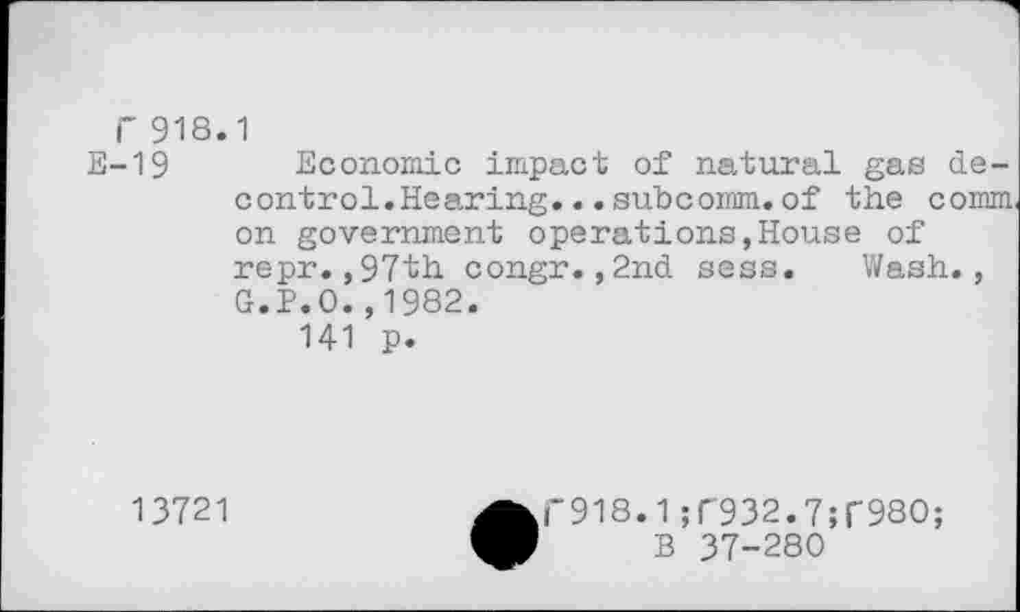 ﻿r 918.1
E-19 Economic impact of natural gas de-control.Hearing...subcorom.of the comm on government operations,House of repr.,97th congr.,2nd sess. Wash., G.P.O.,1982.
141 p.
13721
• F918.1 ;r932.7;r98O; B 37-280